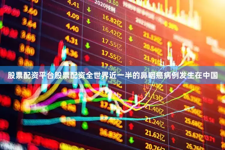 股票配资平台股票配资全世界近一半的鼻咽癌病例发生在中国