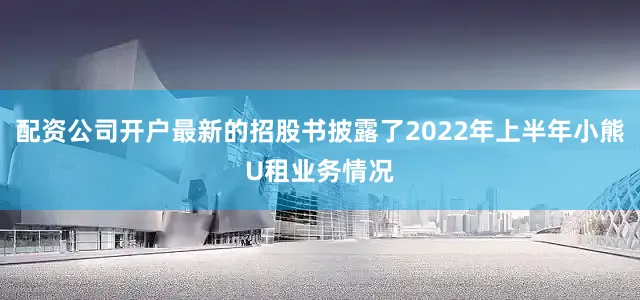 配资公司开户最新的招股书披露了2022年上半年小熊U租业务情况