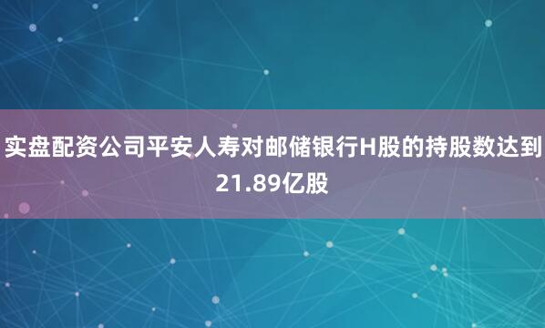 实盘配资公司平安人寿对邮储银行H股的持股数达到21.89亿股