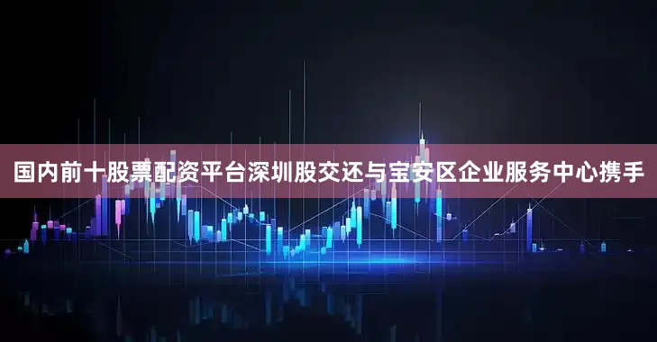 国内前十股票配资平台深圳股交还与宝安区企业服务中心携手