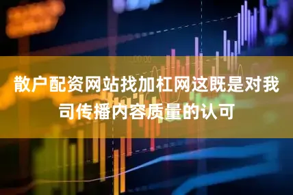 散户配资网站找加杠网这既是对我司传播内容质量的认可