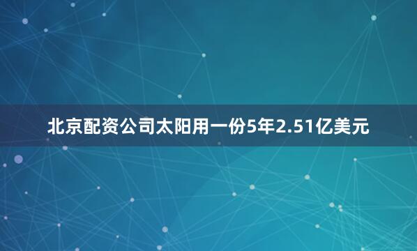 北京配资公司太阳用一份5年2.51亿美元