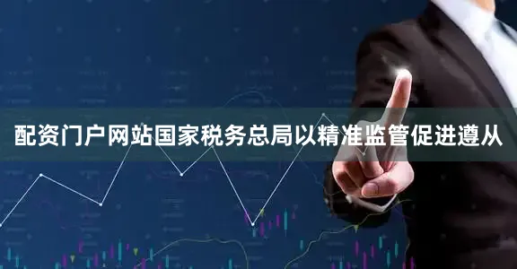 配资门户网站国家税务总局以精准监管促进遵从